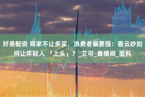 好易配资 商家不让多买,消费者偏要囤:香云纱如何让年轻人 「上头」?_艾可_直播间_面料