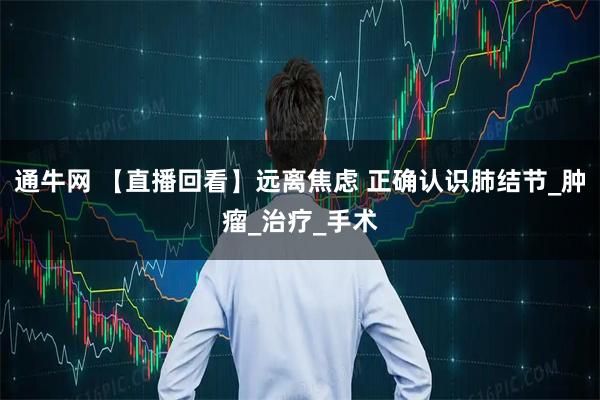 通牛网 【直播回看】远离焦虑 正确认识肺结节_肿瘤_治疗_手术