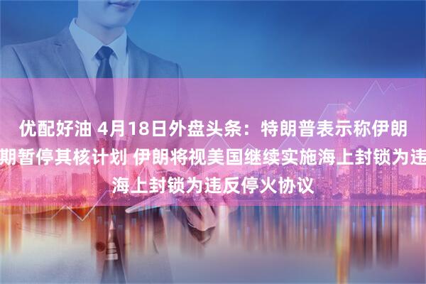 优配好油 4月18日外盘头条：特朗普表示称伊朗已同意无限期暂停其核计划 伊朗将视美国继续实施海上封锁为违反停火协议