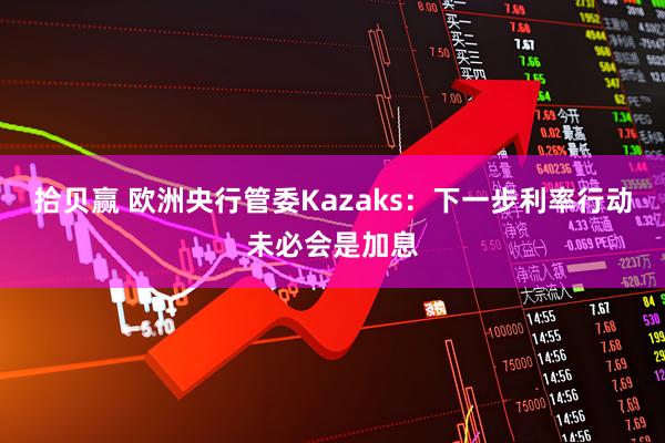 拾贝赢 欧洲央行管委Kazaks：下一步利率行动未必会是加息