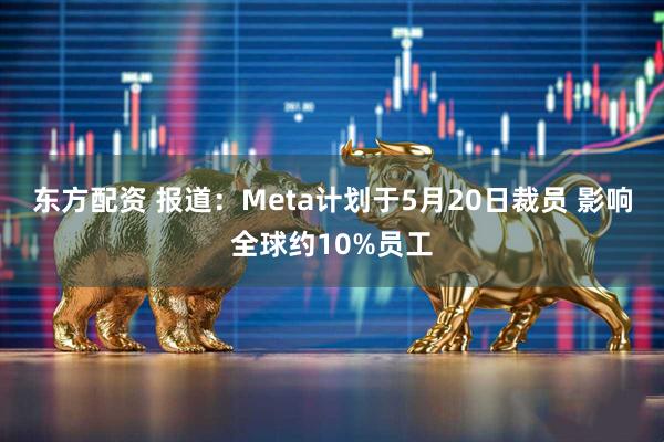 东方配资 报道：Meta计划于5月20日裁员 影响全球约10%员工