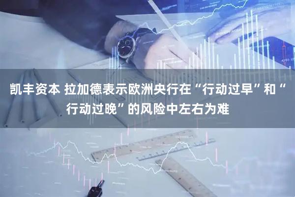凯丰资本 拉加德表示欧洲央行在“行动过早”和“行动过晚”的风险中左右为难