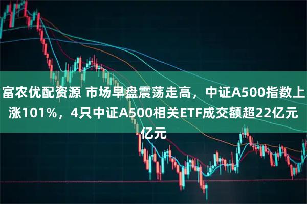 富农优配资源 市场早盘震荡走高，中证A500指数上涨101%，4只中证A500相关ETF成交额超22亿元