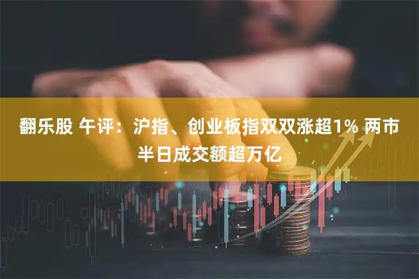 翻乐股 午评：沪指、创业板指双双涨超1% 两市半日成交额超万亿