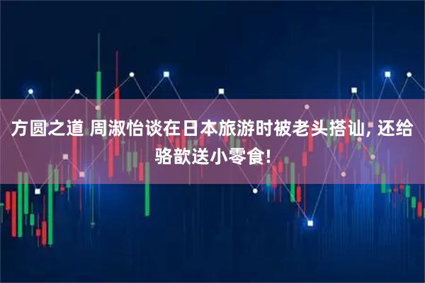 方圆之道 周淑怡谈在日本旅游时被老头搭讪, 还给骆歆送小零食!