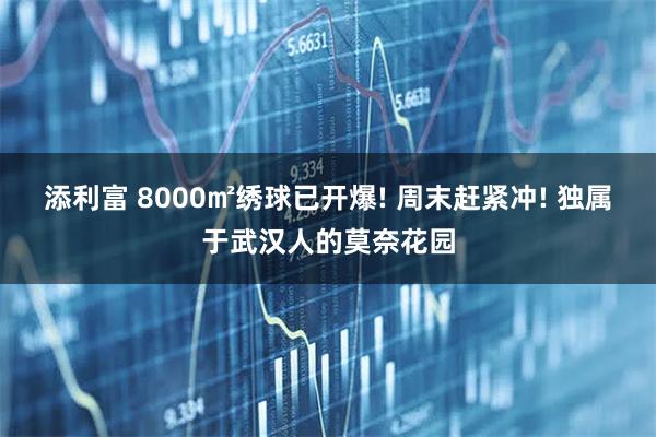 添利富 8000㎡绣球已开爆! 周末赶紧冲! 独属于武汉人的莫奈花园