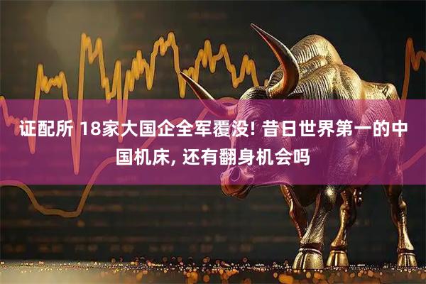 证配所 18家大国企全军覆没! 昔日世界第一的中国机床, 还有翻身机会吗