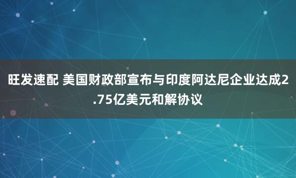 旺发速配 美国财政部宣布与印度阿达尼企业达成2.75亿美元和解协议