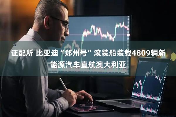 证配所 比亚迪“郑州号”滚装船装载4809辆新能源汽车直航澳大利亚