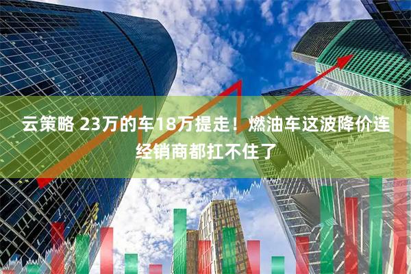云策略 23万的车18万提走！燃油车这波降价连经销商都扛不住了