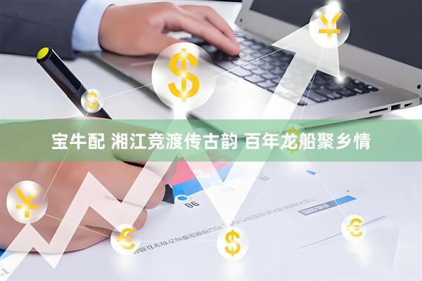 宝牛配 湘江竞渡传古韵 百年龙船聚乡情