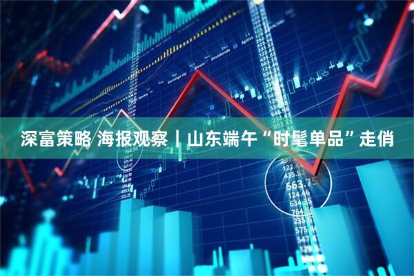 深富策略 海报观察｜山东端午“时髦单品”走俏