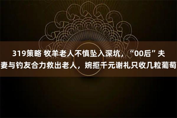 319策略 牧羊老人不慎坠入深坑，“00后”夫妻与钓友合力救出老人，婉拒千元谢礼只收几粒葡萄