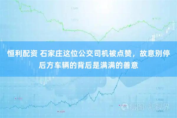 恒利配资 石家庄这位公交司机被点赞,故意别停后方车辆的背后是满满的善意