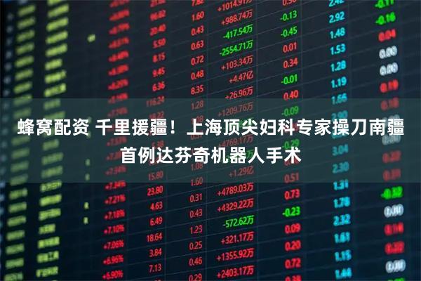 蜂窝配资 千里援疆！上海顶尖妇科专家操刀南疆首例达芬奇机器人手术