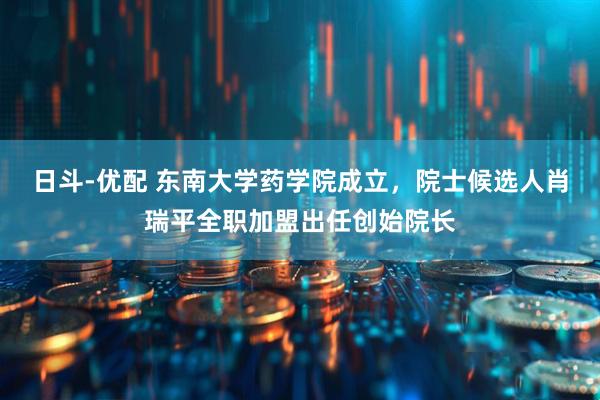 日斗-优配 东南大学药学院成立，院士候选人肖瑞平全职加盟出任创始院长