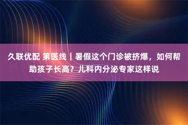 久联优配 第医线|暑假这个门诊被挤爆,如何帮助孩子长高?儿科内分泌专家这样说