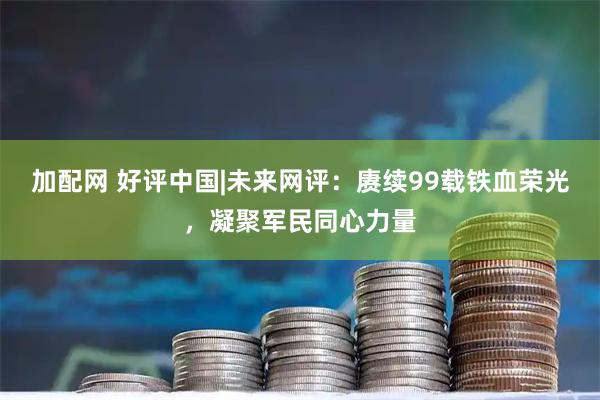 加配网 好评中国|未来网评：赓续99载铁血荣光，凝聚军民同心力量