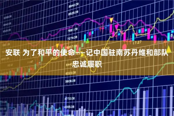 安联 为了和平的使命——记中国驻南苏丹维和部队忠诚履职