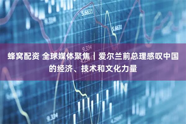 蜂窝配资 全球媒体聚焦｜爱尔兰前总理感叹中国的经济、技术和文化力量