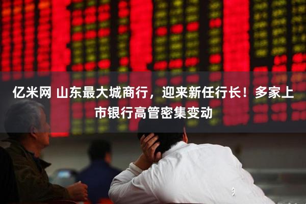 亿米网 山东最大城商行,迎来新任行长!多家上市银行高管密集变动