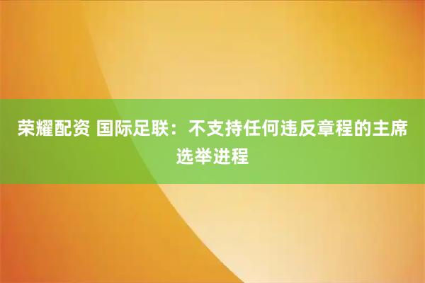 荣耀配资 国际足联：不支持任何违反章程的主席选举进程