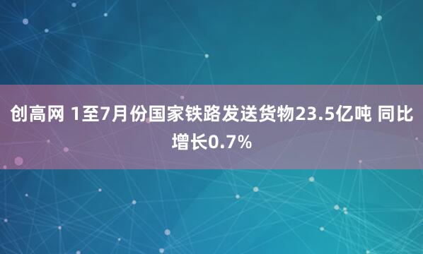 创高网 1至7月份国家铁路发送货物23.5亿吨 同比增长0.7%