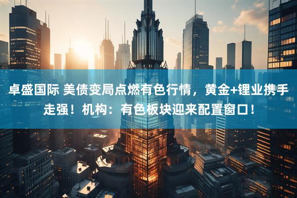卓盛国际 美债变局点燃有色行情，黄金+锂业携手走强！机构：有色板块迎来配置窗口！