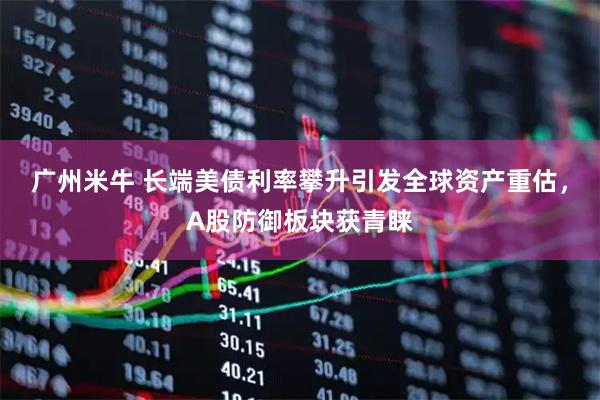 广州米牛 长端美债利率攀升引发全球资产重估，A股防御板块获青睐